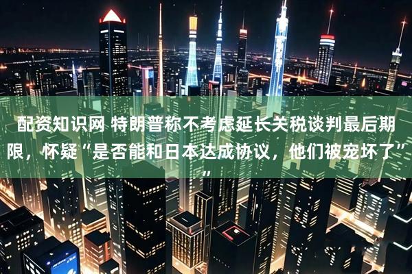 配资知识网 特朗普称不考虑延长关税谈判最后期限，怀疑“是否能和日本达成协议，他们被宠坏了”