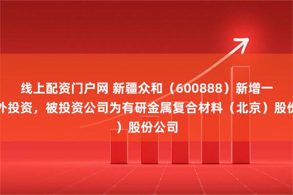 线上配资门户网 新疆众和（600888）新增一起对外投资，被投资公司为有研金属复合材料（北京）股份公司