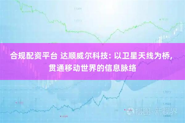 合规配资平台 达顺威尔科技: 以卫星天线为桥, 贯通移动世界的信息脉络
