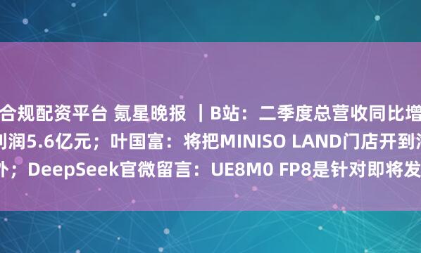 合规配资平台 氪星晚报 ｜B站：二季度总营收同比增长20%，调整后净利润5.6亿元；叶国富：将把MINISO LAND门店开到海外；DeepSeek官微留言：UE8M0 FP8是针对即将发布的下一代国产芯片设计