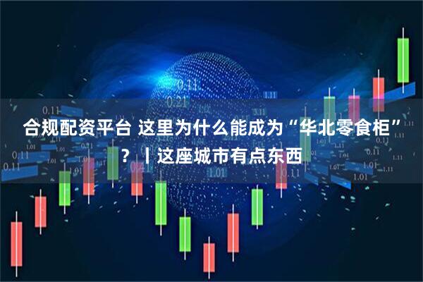 合规配资平台 这里为什么能成为“华北零食柜”？丨这座城市有点东西