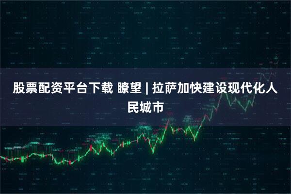 股票配资平台下载 瞭望 | 拉萨加快建设现代化人民城市