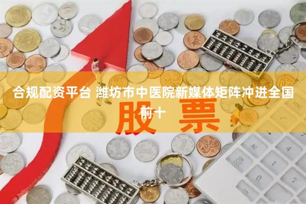 合规配资平台 潍坊市中医院新媒体矩阵冲进全国前十