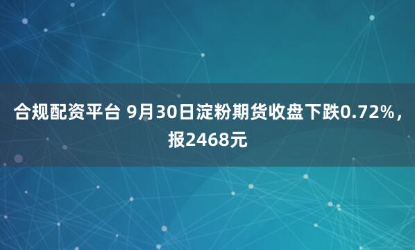 合规配资平台 9月30日淀粉期货收盘下跌0.72%，报2468元