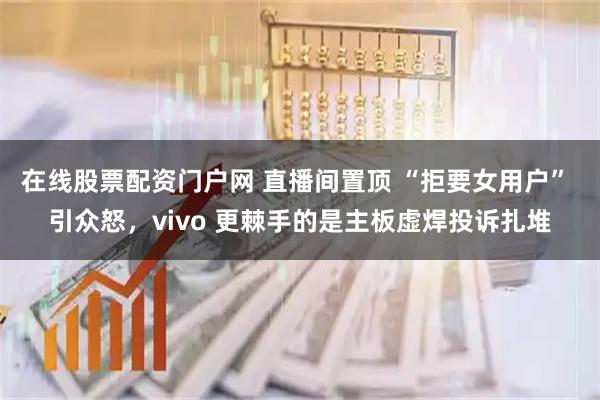 在线股票配资门户网 直播间置顶 “拒要女用户” 引众怒，vivo 更棘手的是主板虚焊投诉扎堆