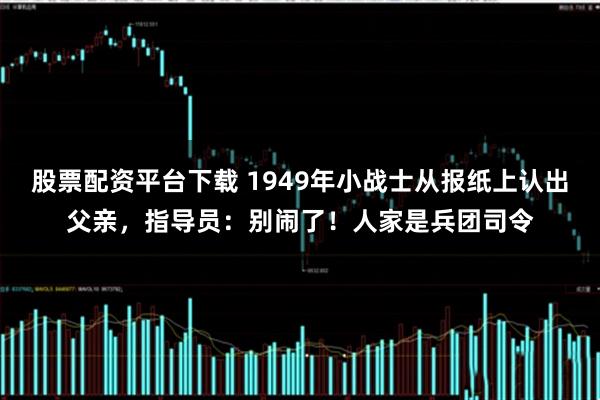 股票配资平台下载 1949年小战士从报纸上认出父亲，指导员：别闹了！人家是兵团司令