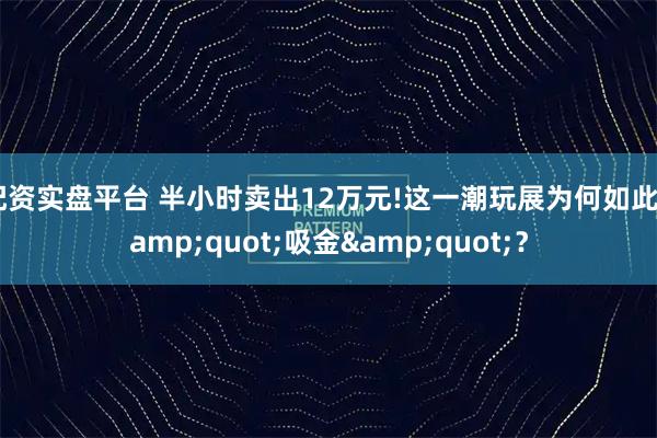 配资实盘平台 半小时卖出12万元!这一潮玩展为何如此"吸金"？