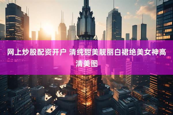 网上炒股配资开户 清纯甜美靓丽白裙绝美女神高清美图