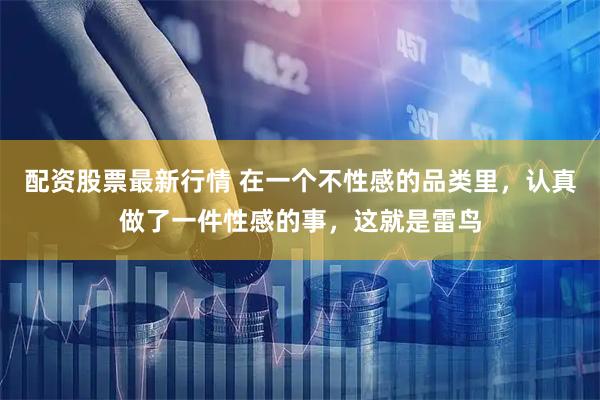 配资股票最新行情 在一个不性感的品类里，认真做了一件性感的事，这就是雷鸟