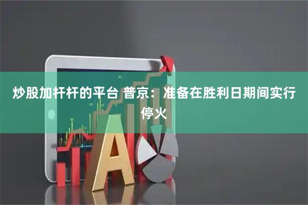 炒股加杆杆的平台 普京：准备在胜利日期间实行停火